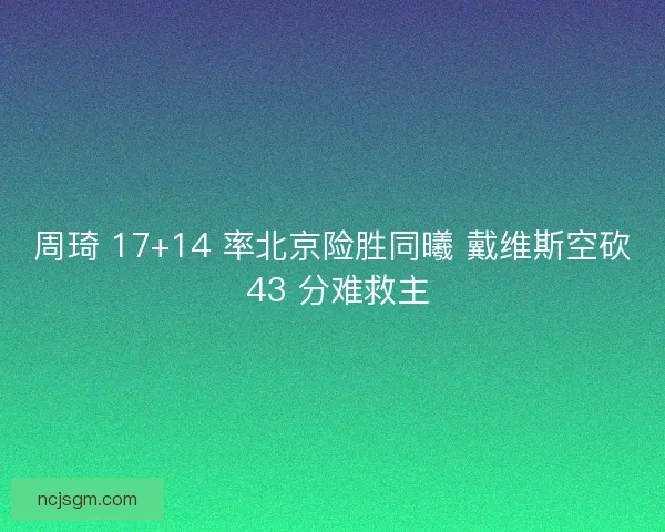 周琦 17+14 率北京险胜同曦 戴维斯空砍 43 分难救主