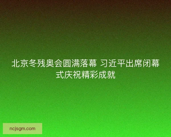 北京冬残奥会圆满落幕 习近平出席闭幕式庆祝精彩成就