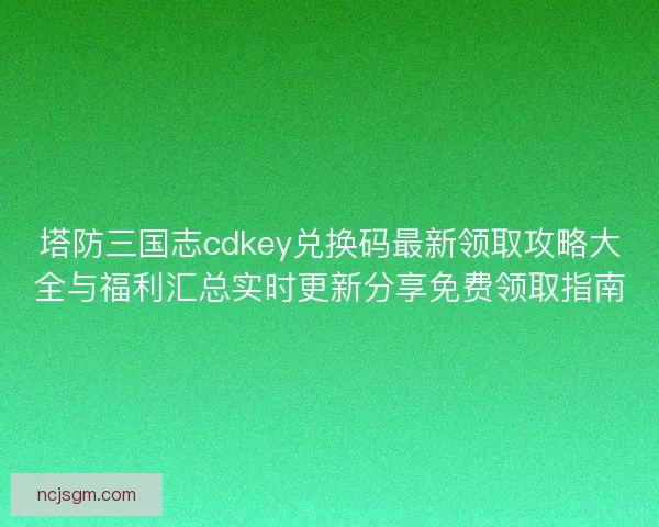 塔防三国志cdkey兑换码最新领取攻略大全与福利汇总实时更新分享免费领取指南