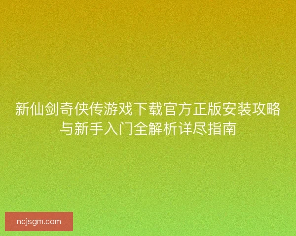 新仙剑奇侠传游戏下载官方正版安装攻略与新手入门全解析详尽指南