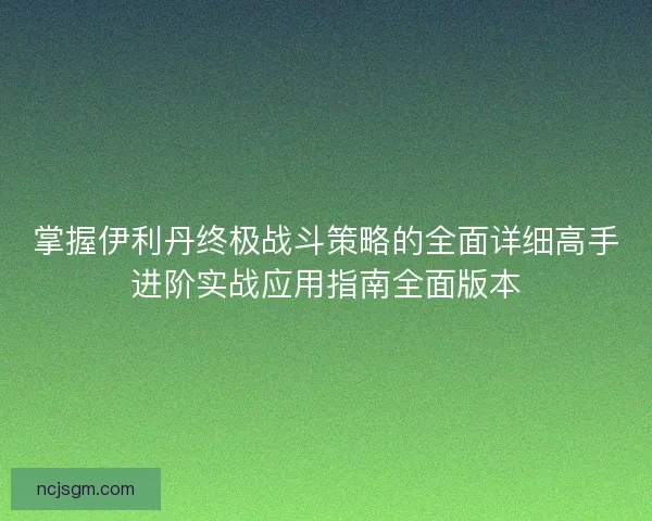 掌握伊利丹终极战斗策略的全面详细高手进阶实战应用指南全面版本