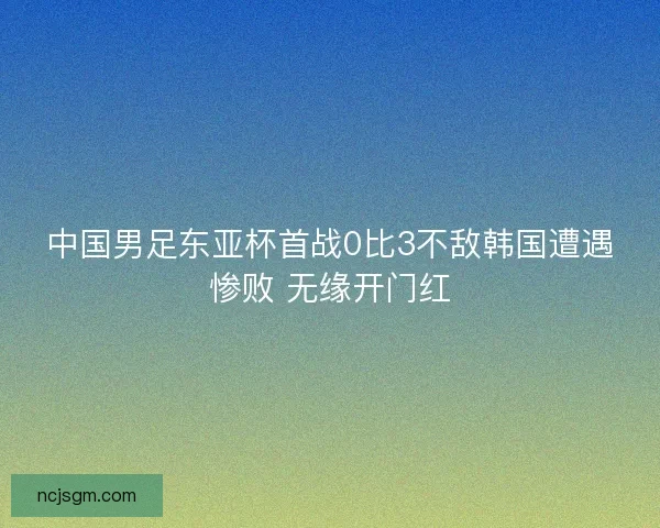 中国男足东亚杯首战0比3不敌韩国遭遇惨败 无缘开门红