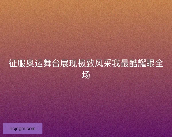 征服奥运舞台展现极致风采我最酷耀眼全场